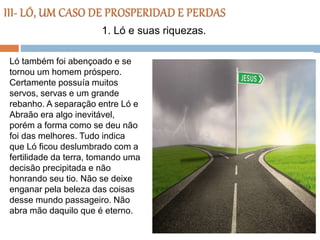 Ló também foi abençoado e se
tornou um homem próspero.
Certamente possuía muitos
servos, servas e um grande
rebanho. A separação entre Ló e
Abraão era algo inevitável,
porém a forma como se deu não
foi das melhores. Tudo indica
que Ló ficou deslumbrado com a
fertilidade da terra, tomando uma
decisão precipitada e não
honrando seu tio. Não se deixe
enganar pela beleza das coisas
desse mundo passageiro. Não
abra mão daquilo que é eterno.
1. Ló e suas riquezas.
 