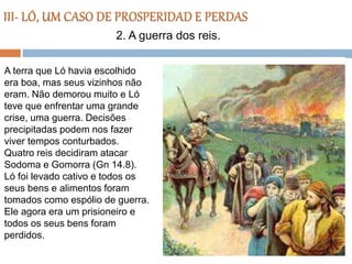 A terra que Ló havia escolhido
era boa, mas seus vizinhos não
eram. Não demorou muito e Ló
teve que enfrentar uma grande
crise, uma guerra. Decisões
precipitadas podem nos fazer
viver tempos conturbados.
Quatro reis decidiram atacar
Sodoma e Gomorra (Gn 14.8).
Ló foi levado cativo e todos os
seus bens e alimentos foram
tomados como espólio de guerra.
Ele agora era um prisioneiro e
todos os seus bens foram
perdidos.
2. A guerra dos reis.
 