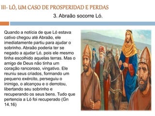 Quando a notícia de que Ló estava
cativo chegou até Abraão, ele
imediatamente partiu para ajudar o
sobrinho. Abraão poderia ter se
negado a ajudar Ló, pois ele mesmo
tinha escolhido aquelas terras. Mas o
amigo de Deus não tinha um
coração rancoroso, vingativo. Ele
reuniu seus criados, formando um
pequeno exército, perseguiu o
inimigo, o alcançou e o derrotou,
libertando seu sobrinho e
recuperando os seus bens. Tudo que
pertencia a Ló foi recuperado (Gn
14.16)
3. Abraão socorre Ló.
 
