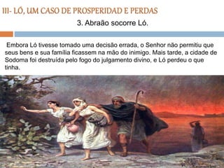 Embora Ló tivesse tomado uma decisão errada, o Senhor não permitiu que
seus bens e sua família ficassem na mão do inimigo. Mais tarde, a cidade de
Sodoma foi destruída pelo fogo do julgamento divino, e Ló perdeu o que
tinha.
3. Abraão socorre Ló.
 