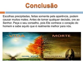 Escolhas precipitadas, feitas somente pela aparência, podem
causar muitos males. Antes de tomar qualquer decisão, ore ao
Senhor. Peça o seu conselho, pois Ele conhece o coração do
homem e sabe aquilo que é realmente melhor para nós.
 