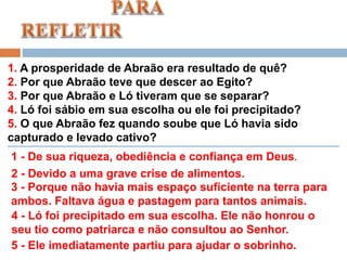1. A prosperidade de Abraão era resultado de quê?
2. Por que Abraão teve que descer ao Egito?
3. Por que Abraão e Ló tiveram que se separar?
4. Ló foi sábio em sua escolha ou ele foi precipitado?
5. O que Abraão fez quando soube que Ló havia sido
capturado e levado cativo?
1 - De sua riqueza, obediência e confiança em Deus.
2 - Devido a uma grave crise de alimentos.
3 - Porque não havia mais espaço suficiente na terra para
ambos. Faltava água e pastagem para tantos animais.
4 - Ló foi precipitado em sua escolha. Ele não honrou o
seu tio como patriarca e não consultou ao Senhor.
5 - Ele imediatamente partiu para ajudar o sobrinho.
 