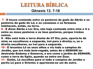 Gênesis 13. 7-18
7 - E houve contenda entre os pastores do gado de Abrão e os
pastores do gado de Ló; e os cananeus e os ferezeus
habitavam, então, na terra.
8 - E disse Abrão a Ló: Ora, não haja contenda entre mim e ti e
entre os meus pastores e os teus pastores, porque irmãos
somos.
9 - Não está toda a terra diante de ti? Eia, pois, aparta-te de
mim; se escolheres a esquerda, irei para a direita; e, se a
direita escolheres, eu irei para a esquerda.
10 - E levantou Ló os seus olhos e viu toda a campina do
Jordão, que era toda bem-regada, antes de o SENHOR ter
destruído Sodoma e Gomorra, e era como o jardim do SENHOR,
como a terra do Egito, quando se entra em Zoar.
11 - Então, Ló escolheu para si toda a campina do Jordão e
partiu Ló para o Oriente; e apartaram-se um do outro.
 
