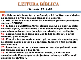 Gênesis 13. 7-18
12 - Habitou Abrão na terra de Canaã, e Ló habitou nas cidades
da campina e armou as suas tendas até Sodoma.
13 - Ora, eram maus os varões de Sodoma e grandes pecadores
contra o SENHOR.
14 - E disse o SENHOR a Abrão, depois que Ló se apartou dele:
Levanta, agora, os teus olhos e olha desde o lugar onde estás,
para a banda do norte, e do sul, e do oriente, e do ocidente;
15 - porque toda esta terra que vês te hei de dar a ti e à tua
semente, para sempre.
16 - E farei a tua semente como o pó da terra; de maneira que,
se alguém puder contar o pó da terra, também a tua semente
será contada.
17 - Levanta-te, percorre essa terra, no seu comprimento e na
sua largura; porque a ti a darei.
18 - E Abrão armou as suas tendas, e veio, e habitou nos
carvalhais de Manre, que estão junto a Hebrom; e edificou ali
um altar ao SENHOR.
 