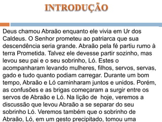 Deus chamou Abraão enquanto ele vivia em Ur dos
Caldeus. O Senhor prometeu ao patriarca que sua
descendência seria grande. Abraão pela fé partiu rumo à
terra Prometida. Talvez ele devesse partir sozinho, mas
levou seu pai e o seu sobrinho, Ló. Estes o
acompanharam levando mulheres, filhos, servos, servas,
gado e tudo quanto podiam carregar. Durante um bom
tempo, Abraão e Ló caminharam juntos e unidos. Porém,
as confusões e as brigas começaram a surgir entre os
servos de Abraão e Ló. Na lição de hoje, veremos a
discussão que levou Abraão a se separar do seu
sobrinho Ló. Veremos também que o sobrinho de
Abraão, Ló, em um gesto precipitado, tomou uma
 