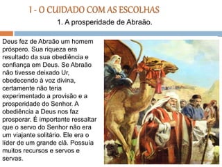 Deus fez de Abraão um homem
próspero. Sua riqueza era
resultado da sua obediência e
confiança em Deus. Se Abraão
não tivesse deixado Ur,
obedecendo à voz divina,
certamente não teria
experimentado a provisão e a
prosperidade do Senhor. A
obediência a Deus nos faz
prosperar. É importante ressaltar
que o servo do Senhor não era
um viajante solitário. Ele era o
líder de um grande clã. Possuía
muitos recursos e servos e
servas.
1. A prosperidade de Abraão.
 