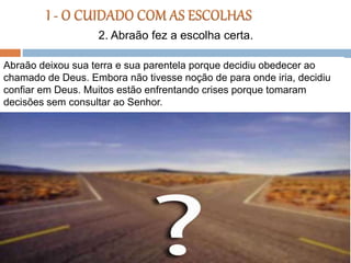 Abraão deixou sua terra e sua parentela porque decidiu obedecer ao
chamado de Deus. Embora não tivesse noção de para onde iria, decidiu
confiar em Deus. Muitos estão enfrentando crises porque tomaram
decisões sem consultar ao Senhor.
2. Abraão fez a escolha certa.
 