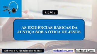 ebdemfoco.comErberson R. Pinheiro dos Santos
AS EXIGÊNCIAS BÁSICAS DA
JUSTIÇA SOB A ÓTICA DE JESUS
LIÇÃO 5
slidesebd.com
 