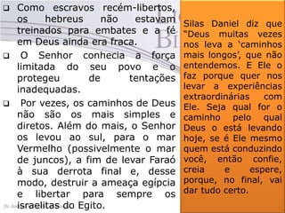 





Como escravos recém-libertos,
os
hebreus
não
estavam
treinados para embates e a fé
em Deus ainda era fraca.
O Senhor conhecia a força
limitada do seu povo e o
protegeu
de
tentações
inadequadas.
Por vezes, os caminhos de Deus
não são os mais simples e
diretos. Além do mais, o Senhor
os levou ao sul, para o mar
Vermelho (possivelmente o mar
de juncos), a fim de levar Faraó
à sua derrota final e, desse
modo, destruir a ameaça egípcia
e libertar para sempre os
israelitas do Egito.

Silas Daniel diz que
“Deus muitas vezes
nos leva a „caminhos
mais longos‟, que não
entendemos. E Ele o
faz porque quer nos
levar a experiências
extraordinárias
com
Ele. Seja qual for o
caminho pelo qual
Deus o está levando
hoje, se é Ele mesmo
quem está conduzindo
você, então confie,
creia
e
espere,
porque, no final, vai
dar tudo certo.

 