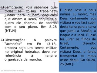  Lembre-se: Pois sabemos que
todas as coisas trabalham
juntas para o bem daqueles
que amam a Deus, daqueles a
quem ele chamou de acordo
com o seu plano. Rm 8.28
(NTLH)
 Observação:
A
palavra
“armados”
em
Êx
13.18,
embora seja um termo militar
no original hebraico, deve ser
referência
à
maneira
organizada da marcha.

Vemos a palavra de
Deus se José a seus
E disse cumprir, pois
quando José já próximo
irmãos: Eu morro, mas
da suacertamente vos
Deus morte reúne os
seus irmãos e diz a eles
visitará e vos fará subir
que com certeza o
desta terra para a e os
Senhor os visitaria terra
que
faria jurou a Abraão, a
subir
daquela
terra, daquele país José
Isaque e a Jacó. E e os
levaria para a filhos que
fez jurar os terra de
jurou dar a dizendo:
Abraão,
Israel,
Isaque
e
Jacó.
E
Certamente, chegasse
vos
quando Deus
visitará Deus, e fareis
libertando-os levassem
transportar os ossos
consigo os seus meus
para ser enterrado na
ossos daqui. Gn 50.24,
terra da promessa. Gn
25 (ARC).
50.24, 25.

 