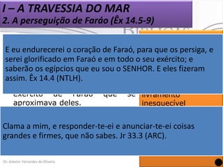 I – A TRAVESSIA DO MAR
2. A perseguição de Faráo (Êx 14.5-9)


Deus colocou os hebreus em
uma situação muito perigosa.

E eu endurecerei o coração de Faraó, para que os persiga, e
Deus quis revelar-se
serei glorificado em Faraó e em todo o como
seu exército; e Único
o
 Estavam
encerrados
por guerreiro da batalha
saberão os egípcios que eu sou o SENHOR. E eles fizeram
montanhas, pelo deserto e pelo e protetor de seu
assim. Êx 14.4 (NTLH).
mar, e de repente
exército de Faraó
aproximava deles.

viram o povo dando-lhe um
que se livramento
inesquecível
(Ex 14.4, 14-18).
O Senhor ouve e
 Você mim, e responder-te-ei e anunciar-te-ei coisas
consegue imaginar o
Clama a
responde às orações
desespero dos não sabes. Jr ao (ARC).
israelitas 33.3
grandes e firmes, que
do seu povo
verem Faraó e seu exército
(Jr 33.3).
vindo em sua direção?

 