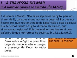 I – A TRAVESSIA DO MAR
3. A ruína de Faráo e se exército (Êx 14.5-9).
Ao verem o exército de Faraó
se aproximando com fúria e
E disseram a Moisés: Não havia sepulcros no Egito, para nos
sede lá, vingança, os hebreus Seus olhos que nos
tirares dede para que morramos neste deserto? Porestavam
perderam
a
confiança
e fechados e
fizeste isto, que nos tens tirado do Egito? Não é estaaafé tinha
palavra
começaram a lançar culpa esmaecida.
que te temos falado no Egito, dizendo: Deixa-nos, que
sobre Moisés - “E disseram a nos fora servir aos
sirvamos aos egípcios? Pois que melhor O povo, realmente,
Moisés:
egípcios do Êx 14.11-12. no deserto. precisava de uma
que morrermos
Êx 14.11,12 (ARC).
 Apesar de há poucos dias maior experiência
vendo tão grandes feitos de com Deus, precisava
Deus sobre o Egito o povo ficou conhecê-lo melhor.
cego de medo e não enxergou
a presença de Deus ao redor
deles.


 