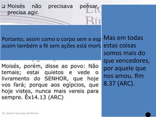 

Moisés não
precisa agir.

precisava

pensar,

Sabe irmãos, tem
hora
que
a
 Tiago afirma que o resultado de
dificuldade
que
nossa fé tem que ser ação, tem estamos passando
Portanto, assim como gestos práticos, Mas em todas
que resultar em o corpo sem o espírito está morto,uma
é
de
assim também a fé sem ações está morta.estas coisas sem
Tg 2.26 (NTLH).
tem que resultar em movimento proporção
na direção de se fazer algo de medida,mais do a
somos mas se
concreto (Tg 2.26).
que vencedores,
nossa
confiança
Moisés, porém, disse ao povo: Não for depositada no
por aquele que
temais; estai quietos e vede o Senhor,
seremos
nos amou. Rm
livramento do SENHOR, que hoje vencedores,
8.37 (ARC).
vos fará; porque aos egípcios, que porque a palavra
hoje vistes, nunca mais vereis para de
Deus
nos
sempre. Êx14.13 (ARC)
garante
vitória.
Rm 8.37

 