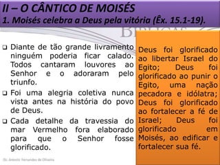 II – O CÂNTICO DE MOISÉS
1. Moisés celebra a Deus pela vitória (Êx. 15.1-19).






Diante de tão grande livramento
ninguém poderia ficar calado.
Todos cantaram louvores ao
Senhor e o adoraram pelo
triunfo.
Foi uma alegria coletiva nunca
vista antes na história do povo
de Deus.
Cada detalhe da travessia do
mar Vermelho fora elaborado
para que o Senhor fosse
glorificado.

Deus foi glorificado
ao libertar Israel do
Egito;
Deus
foi
glorificado ao punir o
Egito, uma nação
pecadora e idólatra;
Deus foi glorificado
ao fortalecer a fé de
Israel;
Deus
foi
glorificado
em
Moisés, ao edificar e
fortalecer sua fé.

 