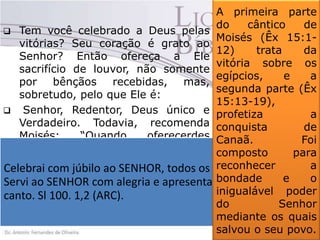 A primeira parte
do
cântico
de
 Tem você celebrado a Deus pelas
Moisés (Êx 15:1vitórias? Seu coração é grato ao
12)
trata
da
Senhor? Então ofereça a Ele
vitória sobre os
sacrifício de louvor, não somente
egípcios,
e
a
por bênçãos recebidas, mas,
segunda parte (Êx
sobretudo, pelo que Ele é:
15:13-19),
 Senhor, Redentor, Deus único e
profetiza
a
Verdadeiro. Todavia, recomenda conquista
de
Moisés:
“Quando
oferecerdes Canaã.
Foi
sacrifico de louvores ao SENHOR, composto
para
fá-lo-eis para sejais aceitos”(Lv reconhecer
a
Celebrai com júbilo ao SENHOR, todos no moradores da terra.
os
22:29). Recomenda o salmista
bondade
e
o
Servi ao SENHOR com alegria e apresentai-vos a ele com
Salmo 100. 1,2.
inigualável poder
canto. Sl 100. 1,2 (ARC).
 Moisés celebrou ao Senhor com do
Senhor
um cântico.
mediante os quais
salvou o seu povo.

 