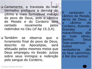 



Certamente, a travessia do mar
Vermelho prefigura a derrota do
último e mais formidável inimigo
do povo de Deus, pois o cântico
de Moisés e do Cordeiro será
cantado
novamente
pelos
redimidos no Céu (cf Ap 15.3,4).
Também se observa que o
livramento final do povo de Deus,
descrito no Apocalipse, será
efetuado pelos mesmos meios que
Deus empregou no êxodo: juízos
sobre seus inimigos e redenção
pelo sangue do Cordeiro.

E
cantavam
o
cântico de Moisés,
servo de Deus, e
o
cântico
do
Cordeiro, dizendo:
Grandes
e
maravilhosas são
as tuas obras,
Senhor,
Deus
Todo-poderoso!
Justos
e
verdadeiros
são
os teus caminhos,
ó Rei dos santos!

 