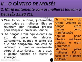 II – O CÂNTICO DE MOISÉS
2. Miriã juntamente com as mulheres louvam a
Deus (Êx 15.20.21).




Miriã louvou a Deus, juntamente
com todas as mulheres. Elas se
reuniram por iniciativa própria
para dançar e louvar ao Senhor.
As danças eram equivalentes ao
ato
de
pular
de
alegria.
Certamente, quando o texto diz
que elas dançavam, não está se
referindo a nenhum movimento
corporal escandaloso, mas a atos
e gestos solenes de louvor e
adoração.

Na
cultura
do
Antigo Oriente as
danças
eram
usadas
como
manifestação
popular
pelas
vitórias
militares
obtidas, e eram
geralmente
lideradas
pelas
mulheres. Foi o
caso com a dança
de Miriã.

 