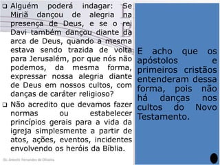 



Alguém poderá indagar: Se
Miriã dançou de alegria na
presença de Deus, e se o rei
Davi também dançou diante da
arca de Deus, quando a mesma
estava sendo trazida de volta
para Jerusalém, por que nós não
podemos, da mesma forma,
expressar nossa alegria diante
de Deus em nossos cultos, com
danças de caráter religioso?
Não acredito que devamos fazer
normas
ou
estabelecer
princípios gerais para a vida da
igreja simplesmente a partir de
atos, ações, eventos, incidentes
envolvendo os heróis da Bíblia.

Nem
tudo
o
que
aconteceu na vida deles
pode virar paradigma
para os cristãos. A não
ser aquelas coisas que
a
própria
E acho que Bíblia
os
determina. Até onde eu
apóstolos
e
sei,
nos
cultos
primeiros cristãos
determinados por Deus
entenderam dessa
no Antigo Testamento
forma,havia
pois dança
não
não
há danças nos
alguma.
Deus
não
cultos do
determinou a Novo
dança
como
elemento
de
Testamento.
culto, não há qualquer
registro de que as
mesmas fizessem parte
do culto que lhe era
oferecido no templo.

 