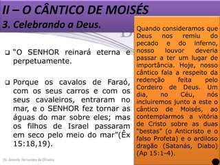 II – O CÂNTICO DE MOISÉS
3. Celebrando a Deus.


“O SENHOR reinará eterna e
perpetuamente.



Porque os cavalos de Faraó,
com os seus carros e com os
seus cavaleiros, entraram no
mar, e o SENHOR fez tornar as
águas do mar sobre eles; mas
os filhos de Israel passaram
em seco pelo meio do mar”(Êx
15:18,19).

Quando consideramos que
Deus
nos
remiu
do
pecado e do inferno,
nosso
louvor
deveria
passar a ter um lugar de
importância. Hoje, nosso
cântico fala a respeito da
redenção
feita
pelo
Cordeiro de Deus. Um
dia,
no
Céu,
nós
incluiremos junto a este o
cântico de Moisés, ao
contemplarmos a vitória
de Cristo sobre as duas
“bestas” (o Anticristo e o
falso Profeta) e o ardiloso
dragão (Satanás, Diabo)
(Ap 15:1-4).

 