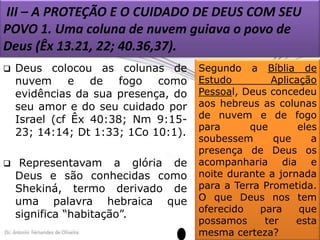 III – A PROTEÇÃO E O CUIDADO DE DEUS COM SEU
POVO 1. Uma coluna de nuvem guiava o povo de
Deus (Êx 13.21, 22; 40.36,37).


Deus colocou as colunas de
nuvem e de fogo como
evidências da sua presença, do
seu amor e do seu cuidado por
Israel (cf Êx 40:38; Nm 9:1523; 14:14; Dt 1:33; 1Co 10:1).



Representavam a glória de
Deus e são conhecidas como
Shekiná, termo derivado de
uma palavra hebraica que
significa “habitação”.

Segundo a Bíblia de
Estudo
Aplicação
Pessoal, Deus concedeu
aos hebreus as colunas
de nuvem e de fogo
para
que
eles
soubessem
que
a
presença de Deus os
acompanharia dia e
noite durante a jornada
para a Terra Prometida.
O que Deus nos tem
oferecido
para
que
possamos
ter
esta
mesma certeza?

 