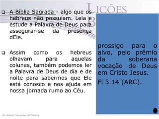 



A Bíblia Sagrada - algo que os
hebreus não possuíam. Leia e
estude a Palavra de Deus para
assegurar-se
da
presença
dEle.
Assim
como
os
hebreus
olhavam
para
aquelas
colunas, também podemos ler
a Palavra de Deus de dia e de
noite para sabermos que Ele
está conosco e nos ajuda em
nossa jornada rumo ao Céu.

Quando olhamos para
prossigo para o
verdadeiramente Cristo,
tendo Ele como nosso
alvo, pelo prêmio
guia, capitão da nossa
da
soberana
embarcação,de Deus
com
vocação
certeza não perderemos
em Cristo Jesus.
o
rumo,
pois
chegaremos ao alvo
Fl 3.14 (ARC).
através de Cristo Jesus.

 