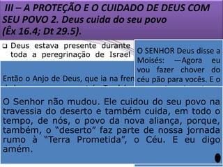 III – A PROTEÇÃO E O CUIDADO DE DEUS COM
SEU POVO 2. Deus cuida do seu povo
(Êx 16.4; Dt 29.5).
Deus estava presente durante qualidades
que
O SENHOR Deus disse a
toda a peregrinação de Israel representam
Moisés: —Agora eu
no deserto, porque Ele cuida do perfeitamente o Senhor
vou Cristo. Também
Jesus fazer chover do
seu povo.
Então o Anjo de Deus, que ia na frente dos israelitas, mudou
providenciou vocês. E o
céu pão para segurança
 As colunas de nuvem e de fogo
e
deconstituem
lugar e passou para trás. Também a coluna de nuvem saiu
povo controlou sair, os
deverá
e
exemplos
de movimentos do seu
dateofania (uma para trás, ficando entre osdeverá juntar
frente deles e foi manifestação cada um egípcios e os
O Senhor não mudou. Ele cuidou do seu povo na
povo,
inspirando
o
israelitas. A nuvem era escura para os porção que dê
egípcios, porém
uma
física de do deserto e também cuida, emque este
travessia Deus).
ardente zelo todo o
iluminava o povo de Israel. Assim,oduranteumnoite pelo seu
para a dia. inteira, o
deveria ter Assim eu
 Desse modo, Deuspovo da nova aliança, porque,
tempo, de nós, o iluminou
exército egípcioIsrael, o guiouchegarDeus. dos israelitas. Êx
não conseguiu e o os porei à prova para
caminho de “deserto” faz parte perto Também Deus
também, o
de nossa jornada
14.19, 20 (NTLH).
alimento
saber
protegeu dos Prometida”, lhes proveu eles digo
rumo à “Terra inimigos (Êx o Céu. seE de quarenta
eu vão
durante os
obedecer às minhas
14.19,20)
amém.


anos da jornada pelo
ordens. Êx 16.4 (NTLH).
deserto. Êx 16.4

 