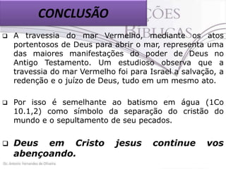CONCLUSÃO


A travessia do mar Vermelho, mediante os atos
portentosos de Deus para abrir o mar, representa uma
das maiores manifestações do poder de Deus no
Antigo Testamento. Um estudioso observa que a
travessia do mar Vermelho foi para Israel a salvação, a
redenção e o juízo de Deus, tudo em um mesmo ato.



Por isso é semelhante ao batismo em água (1Co
10.1,2) como símbolo da separação do cristão do
mundo e o sepultamento de seu pecados.



Deus em Cristo
abençoando.

jesus

continue

vos

 