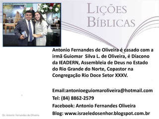 Antonio Fernandes de Oliveira é casado com a
irmã Guiomar Silva L. de Oliveira, é Díacono
da IEADERN, Assembleia de Deus no Estado
do Rio Grande do Norte, Copastor na
Congregação Rio Doce Setor XXXV.
Email:antonioeguiomaroliveira@hotmail.com
Tel: (84) 8862-2579
Facebook: Antonio Fernandes Oliveira
Blog: www.israeledosenhor.blogspot.com.br

 