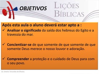 OBJETIVOS
Após esta aula o aluno deverá estar apto a :
 Analisar o significado da saída dos hebreus do Egito e a
travessia do mar.
 Concientizar-se de que somente de que somente de que
somente Deus merece o nosso louvor e adoração.
 Compreender a proteção e o cuidado de Deus para com
o seu povo.

 