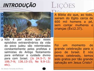INTRODUÇÃO
OsUm dos textos bíblicos que mais
israelitas saíram a pé de
Ramessés e foram para Sucote. o
denotam o cuidado de Deus para
seu povo ou menos seiscentos
Eram mais é, sem dúvida alguma, o
relato da saída dos hebreus
mil homens,travessia miraculosa do
sem contar as
Egito e da
do
mulheres, as crianças e os velhos.
Mar Vermelho.
Êx 12.37 (NTLH).





Não é por acaso que esses
episódios extraordinários da vida
do povo judeu são relembrados
constantemente pelos profetas e
salmistas do Antigo Testamento
para enfatizar o cuidado divino
para com Israel. (Js 24.5-7; Sl
106.7-9; 136.13-15; Ne 9.9-12;
etc).

A Bíblia diz que, ao todo,
saíram do Egito cerca de
600 mil homens a pé,
sem contar mulheres e
crianças (Êx12.37).

Ou seja, provavelmente 2
Foi um momento de
milhões
de
pessoas.
grande celebração para o
Imagine a celebração na
povo de Israel. E nós
saída, depois de 430 anos
temos celebrado, temos
nos quais, na maior parte
sido gratos por tão grande
desse tempo, os judeus
salvação em Jesus Cristo?
viveram como escravos.

 