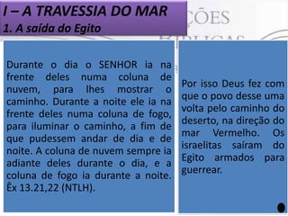 I – A TRAVESSIA DO MAR
1. A saída do Egito
Depois de 430 anos nos quais, na
maior parte desse tempo, viveram
Duranteescravos, o povo hebreu saiu
o dia
SENHOR ia na
como
do Egito. Mas ao deixar o
frente deles numa colunaEgito,
de
não saiu com lhes mostrar o
nuvem, para as mãos vazias. Ele
despojou os egípcios. Foi na
caminho. Durante a noite ele ia um
momento de grande celebração.



frente deles numa coluna de fogo,
para iluminar o caminho, a fim de
 A rota foi escolhida por Deus e ele
que pudessem andar de dia e de
mesmo se constituiu em guia de
noite.povo, manifestando-se em uma
seu A coluna de nuvem sempre ia
adiante de nuvem e de fogo durante
coluna deles durante o dia, e a
coluna de fogo ia durante à noite.
todo o trajeto rumo a Terra
Prometida (Ex 13.21,22).
Êx 13.21,22 (NTLH).

A rota escolhida pelo
Senhor foi a mais
longa (Ex 13.18). Por
que isso Deus conduziu
Por Ele não fez com
os hebreus pela rota
que o povo desse uma
curta ao longo da linha
volta pelo caminhomar
do
costeira
do
deserto, na direção do
Mediterrâneo? Porque
nesta rota havia fortes
mar Vermelho. Os
guarnições saíram do
israelitas egípcias, e
na região de Canaã os
Egito armados para
esperava os belicosos
guerrear.
povos cananeus, que
eram
assaz
experientes
em
guerras.

 