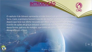INTRODUÇÃO
O capítulo 4 de Gênesis apresenta a triste história do primeiro homicídio da
Terra. Caim, o primeiro homem nascido de mulher, matou o próprio irmão
depois que teve sua oferta recusada por Deus. O que deveria ser uma
ocasião de ações de graças enlutou a família de Adão. Caim demonstrou,
dessa forma, que era do maligno, que tinha um coração e atitudes que
desagradavam a Deus.
10
 
