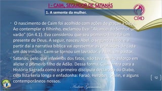 1. A semente da mulher.
• O nascimento de Caim foi acolhido com ações de graças a Deus.
Ao contemplar o filhinho, exclamou Eva: "Alcancei do Senhor um
varão" (Gn 4.1). Eva considerou que seu primeiro filho foi um
presente de Deus. A seguir, nasceu Abel, o segundo filho, e a
partir daí a narrativa bíblica vai apresentar as profissões de cada
um dos irmãos: Caim se tornou um lavrador, e Abel, um pastor.
• Satanás, pelo que inferimos dos fatos, não teve muito esforço em
aliciar o primeiro filho de Adão. Dessa forma, Caim entra para a
História Sagrada como o primeiro discípulo declarado do Diabo,
cuja lista seria longa e enfadonha: Faraó, Herodes, Stalin, e alguns
contemporâneos nossos.
12
I - CAIM, SEGUIDOR DE SATANÁS
 
