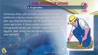 2. O agricultor.
• Já homem feito, pôs-se Caim a trabalhar a terra,
conforme o Senhor havia ordenado (Gn 1.26-28). E,
pelo que depreendemos, ele foi muito bem-sucedido
como agricultor. A Terra, embora amaldiçoada pela
transgressão de seu pai, não lhe negou colheita
alguma. Solo arável não lhe faltava naquele mundo
sem fronteira.
13
I - CAIM, SEGUIDOR DE SATANÁS
 