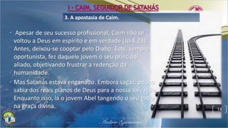 3. A apostasia de Caim.
• Apesar de seu sucesso profissional, Caim não se
voltou a Deus em espírito e em verdade (Jo 4.23).
Antes, deixou-se cooptar pelo Diabo. Este, sempre
oportunista, fez daquele jovem o seu principal
aliado, objetivando frustrar a redenção da
humanidade.
• Mas Satanás estava enganado. Embora sagaz, pouco
sabia dos reais planos de Deus para a nossa salvação.
Enquanto isso, ia o jovem Abel tangendo o seu gado
na graça divina. 14
I - CAIM, SEGUIDOR DE SATANÁS
 