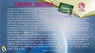 "A história dos primeiros dois rapazes nascidos a Adão e Eva realça as repercussões do
pecado dentro da unidade familiar. Caim e Abel, tinham temperamentos notavelmente
opostos. Caim gostava de trabalhar com plantas. Abel gostava de estar com animais. Ambos
tinham uma disposição de espírito religioso.
Os filhos de Adão levaram sacrifícios ao Senhor, o primeiro incidente sacrificial registrado na
Bíblia. Que Abel também trouxe dos primogênitos das suas ovelhas e da sua gordura não
quer dizer necessariamente que animais são superiores a plantas para propósitos sacrificiais.
Por que atentou o Senhor para Abel e para a sua oferta fica evidente à medida que a história
se desenrola. A primeira pista aparece quase imediatamente. Caim não suportava que algum
outro ficasse em primeiro lugar. A preferência do Senhor por Abel encheu Caim de raiva. Só
Caim podia ser o 'número um'.
O Senhor não estava ausente na hora da adoração. Ele abordou Caim e lhe deu um aviso.
Deus não o condenou diretamente, mas por meio de um jogo de palavras informou Caim que
ele estava em real perigo. Em hebraico, a palavra aceitação é, literalmente, levantamento, e
está em contraste com descaiu. Um olhar abatido não é companhia adequada de uma
consciência pura ou de uma ação correta. O ímpeto das perguntas de Deus era levar Caim à
introspecção e ao arrependimento" (Comentário Bíblico Beacon. 1.ed. Vol I. Rio de Janeiro:
CPAD, 2005, p. 43).
SUBSÍDIO DIDÁTICO
 