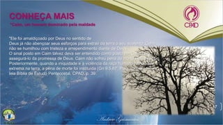 17
*Caim, um homem dominado pela maldade
CONHEÇA MAIS
"Ele foi amaldiçoado por Deus no sentido de
Deus já não abençoar seus esforços para extrair da terra o seu sustento. Caim
não se humilhou com tristeza e arrependimento diante de Deus.
O sinal posto em Caim talvez deva ser entendido como posto em Caim para
assegurá-lo da promessa de Deus. Caim não sofreu pena de morte nesse tempo.
Posteriormente, quando a iniquidade e a violência da raça humana tornou-se
extrema na terra, a pena de morte foi instituída (Gn 9.5,6)". Para conhecer mais
leia Bíblia de Estudo Pentecostal, CPAD, p. 39.
 
