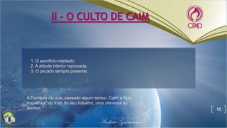 II - O CULTO DE CAIM
18
A Escritura diz que, passado algum tempo, Caim e Abel
trouxeram, do fruto do seu trabalho, uma oferenda ao
Senhor.
1. O sacrifício rejeitado.
2. A atitude interior reprovada.
3. O pecado sempre presente.
 