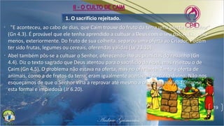 1. O sacrifício rejeitado.
• "E aconteceu, ao cabo de dias, que Caim trouxe do fruto da terra uma oferta ao Senhor"
(Gn 4.3). É provável que ele tenha aprendido a cultuar a Deus com o seu pai, Adão, pelo
menos, exteriormente. Do fruto de sua colheita, separou uma oferta ao Criador. Podem
ter sido frutas, legumes ou cereais, oferendas válidas (Lv 23.10).
• Abel também pôs-se a cultuar o Senhor, oferecendo-lhe as primícias do rebanho (Gn
4.4). Diz o texto sagrado que Deus atentou para o sacrifício de Abel, mas rejeitou o de
Caim (Gn 4.5). O problema não estava na oferta, mas no ofertante. Tanto a oferta de
animais, como a de frutos da terra, eram igualmente aceitáveis no culto divino. Não nos
esqueçamos de que o Senhor viria a reprovar até mesmo a oferta animal ao tornar-se
esta formal e impiedosa (Jr 6.20).
19
II - O CULTO DE CAIM
 