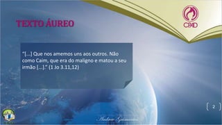 TEXTO ÁUREO
“[...] Que nos amemos uns aos outros. Não
como Caim, que era do maligno e matou a seu
irmão [...].” (1 Jo 3.11,12)
2
 