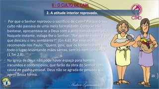 2. A atitude interior reprovada.
• Por que o Senhor reprovou o sacrifício de Caim? Porque o seu
culto não passava de uma mera formalidade. Como se não
bastasse, apresentava-se a Deus com a alma tomada pelo ódio.
Naquele instante, indaga-lhe o Senhor: "Por que te iraste? E por
que descaiu o teu semblante?" (Gn 4.6). Por esse motivo,
recomenda-nos Paulo: "Quero, pois, que os homens orem em
todo o lugar, levantando mãos santas, sem ira nem contenda"
(1 Tm 2.8).
• Na Igreja de Deus não pode haver espaço para homens
iracundos e contenciosos, que farão da obra do Senhor uma
causa de ganho pessoal. Deus não se agrada de pessoas que
agem dessa forma. 20
II - O CULTO DE CAIM
 