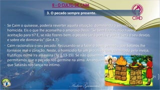 3. O pecado sempre presente.
• Se Caim o quisesse, poderia reverter aquela situação, dominando o seu coração
homicida. Eis o que lhe aconselha o amoroso Deus: "Se bem fizeres, não haverá
aceitação para ti? E, se não fizeres bem, o pecado jaz à porta, e para ti será o seu desejo,
e sobre ele dominarás" (Gn 4.7).
• Caim racionaliza o seu pecado. Recusando-se a fazer o bem, permitiu que Satanás lhe
tornasse mal o coração. Neste, o homicídio foi um processo que, germinado pela inveja,
frutificou numa ira assassina (Tg 1.13-15). Se não quisermos pecar contra Deus, não
permitamos que o pecado nos germine na alma. Arranquemos, pois, as ervas daninhas
que Satanás nos lança no íntimo.
21
II - O CULTO DE CAIM
 