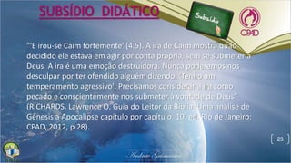 23
SUBSÍDIO DIDÁTICO
"'E irou-se Caim fortemente' (4.5). A ira de Caim mostra quão
decidido ele estava em agir por conta própria, sem se submeter a
Deus. A ira é uma emoção destruidora. Nunca poderemos nos
desculpar por ter ofendido alguém dizendo: 'Tenho um
temperamento agressivo'. Precisamos considerar a ira como
pecado e conscientemente nos submeter à vontade de Deus"
(RICHARDS, Lawrence O. Guia do Leitor da Bíblia: Uma análise de
Gênesis a Apocalipse capítulo por capítulo. 10. ed. Rio de Janeiro:
CPAD, 2012, p 28).
 