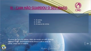 III - CAIM NÃO GUARDOU O SEU IRMÃO
24
O crime de Caim foi doloso. Além de mover um ódio doentio
contra o irmão, dissimuladamente levou-o até a cena do
crime, onde veio a matá-lo.
1. O crime.
2. O álibi.
3. A marca do crime.
 