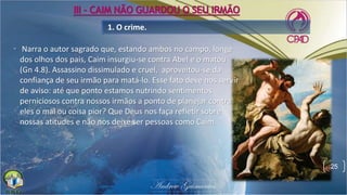 • Narra o autor sagrado que, estando ambos no campo, longe
dos olhos dos pais, Caim insurgiu-se contra Abel e o matou
(Gn 4.8). Assassino dissimulado e cruel, aproveitou-se da
confiança de seu irmão para matá-lo. Esse fato deve nos servir
de aviso: até que ponto estamos nutrindo sentimentos
perniciosos contra nossos irmãos a ponto de planejar contra
eles o mal ou coisa pior? Que Deus nos faça refletir sobre
nossas atitudes e não nos deixe ser pessoas como Caim.
1. O crime.
25
III - CAIM NÃO GUARDOU O SEU IRMÃO
 
