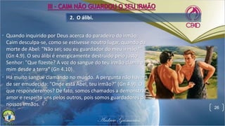 • Quando inquirido por Deus acerca do paradeiro do irmão,
Caim desculpa-se, como se estivesse noutro lugar, quando da
morte de Abel: "Não sei; sou eu guardador do meu irmão?"
(Gn 4.9). O seu álibi é energicamente destruído pelo justo
Senhor: "Que fizeste? A voz do sangue do teu irmão clama a
mim desde a terra" (Gn 4.10).
• Há muito sangue clamando no mundo. A pergunta não haverá
de ser emudecida: "Onde está Abel, teu irmão?" (Gn 4.9). O
que responderemos? De fato, somos chamados a demonstrar
amor e respeito uns pelos outros, pois somos guardadores de
nossos irmãos.
2. O álibi.
26
III - CAIM NÃO GUARDOU O SEU IRMÃO
 