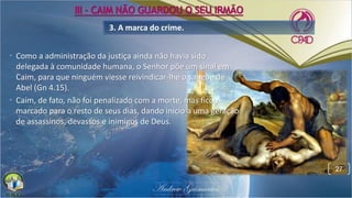 • Como a administração da justiça ainda não havia sido
delegada à comunidade humana, o Senhor põe um sinal em
Caim, para que ninguém viesse reivindicar-lhe o sangue de
Abel (Gn 4.15).
• Caim, de fato, não foi penalizado com a morte, mas ficou
marcado para o resto de seus dias, dando início a uma geração
de assassinos, devassos e inimigos de Deus.
3. A marca do crime.
27
III - CAIM NÃO GUARDOU O SEU IRMÃO
 