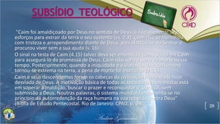"Caim foi amaldiçoado por Deus no sentido de Deus já não abençoar seus
esforços para extrair da terra o seu sustento (vv. 2,3). Caim não se humilhou
com tristeza e arrependimento diante de Deus, pois afastou-se do Senhor e
procurou viver sem a sua ajuda (v. 16).
O sinal na testa de Caim (4.15) talvez deva ser entendido como posto em Caim
para assegurá-lo da promessa de Deus. Caim não sofreu pena de morte nesse
tempo. Posteriormente, quando a iniquidade e a violência da raça humana
tornou-se extrema na terra, a pena de morte foi instituída (9.5,6).
Caim e seus descendentes foram os cabeças da civilização humana até hoje
desviada de Deus. A motivação básica de todas as sociedades humanistas está
em superar a maldição, buscar o prazer e reconquistar o 'paraíso', sem
submissão a Deus. Noutras palavras, o sistema mundial fundamenta-se no
princípio da autorredenção da raça humana na sua rebelião contra Deus"
(Bíblia de Estudo Pentecostal. Rio de Janeiro: CPAD, p. 39). 29
SUBSÍDIO TEOLÓGICO
 