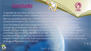 Conclusão
• O exemplo de Caim deve nos fazer lembrar de que precisamos ter uma vida íntegra diante
de Deus e demonstrar amor e respeito para com o nosso próximo.
• Abel foi o primeiro crente a ser arrolado entre os heróis da fé. Quanto a Caim, foi o
primeiro ser humano a ter o nome riscado do Livro da Vida.
• O que lhe faltava? Uma vida que agradasse a Deus e o exercício do amor fraternal.
Quando não se ama como Jesus amou, o homicídio torna-se corriqueiro na vida do
homem. Por isso, há tantos homicídios em nosso meio. Homicídios espirituais, morais e
emocionais. Lembremo-nos das palavras de João: "Porque esta é a mensagem que
ouvistes desde o princípio: que nos amemos uns aos outros. Não como Caim, que era do
maligno e matou a seu irmão. E por que causa o matou? Porque as suas obras eram más, e
as de seu irmão, justas" (1 Jo 3.11,12).
30
 
