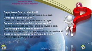 31
O que levou Caim a odiar Abel?
O fato da oferta de Abel ser aceita e a dele não.
Como era o culto de Caim?
O culto de Caim era para satisfazer o seu ego.
Por que o ofertório de Caim foi reprovado?
Porque seu coração era mau, cheio de inveja e ódio.
Que desculpa deu Caim ao Senhor?
Ele afirmou estar em outro lugar quando da morte de Abel.
Quais as características da geração de Caim?
Uma geração perversa e contumaz.
 